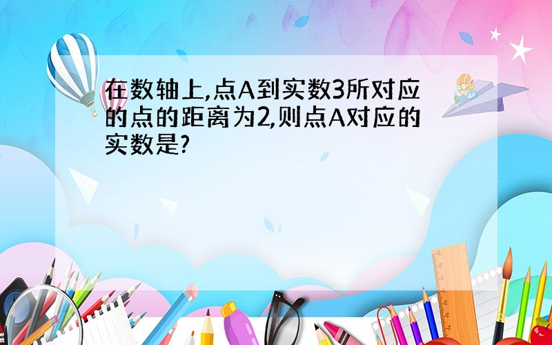 在数轴上,点A到实数3所对应的点的距离为2,则点A对应的实数是?