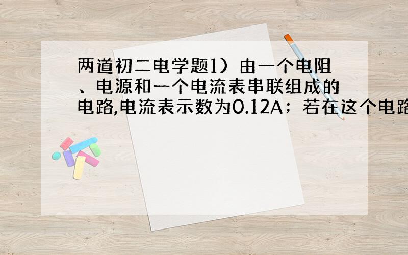 两道初二电学题1）由一个电阻、电源和一个电流表串联组成的电路,电流表示数为0.12A；若在这个电路中在串联一个10欧的电