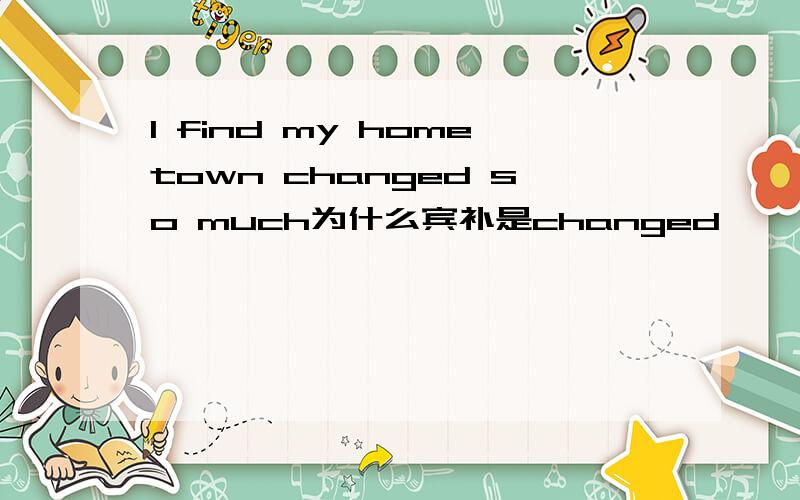 I find my hometown changed so much为什么宾补是changed