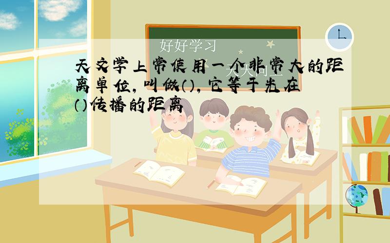 天文学上常使用一个非常大的距离单位,叫做（）,它等于光在（）传播的距离