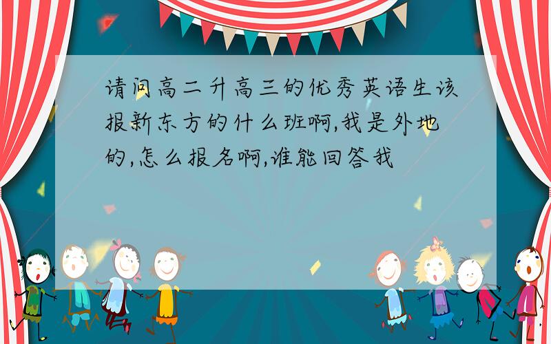 请问高二升高三的优秀英语生该报新东方的什么班啊,我是外地的,怎么报名啊,谁能回答我