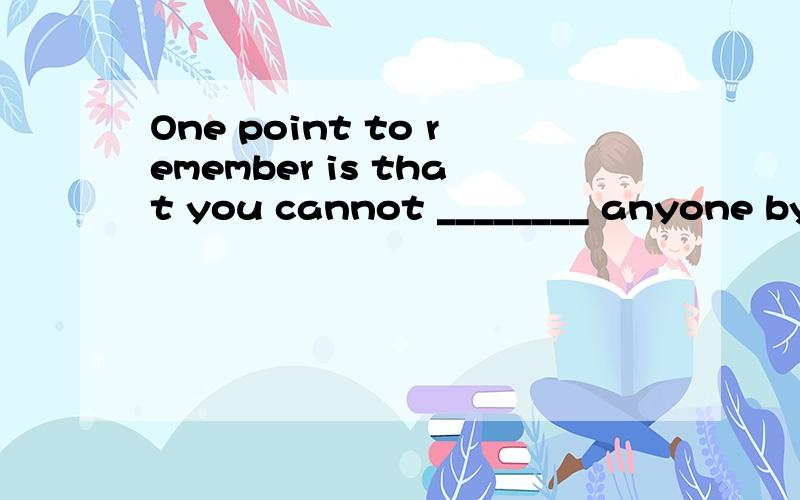 One point to remember is that you cannot ________ anyone by