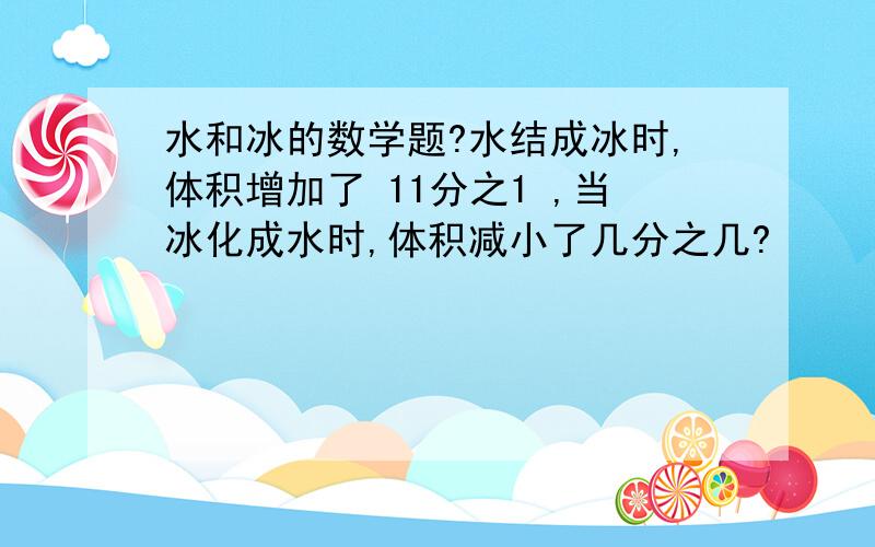 水和冰的数学题?水结成冰时,体积增加了 11分之1 ,当冰化成水时,体积减小了几分之几?