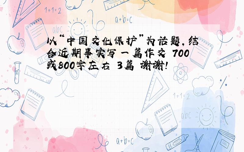 以“中国文化保护”为话题,结合近期事实写一篇作文 700或800字左右 3篇 谢谢!