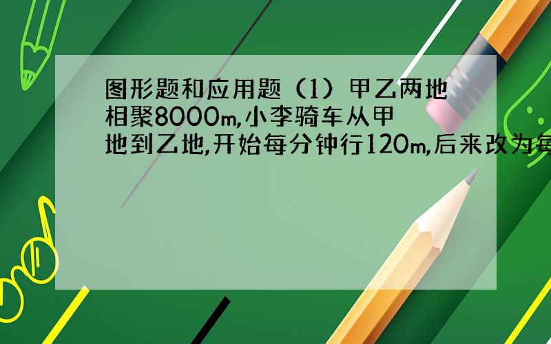 图形题和应用题（1）甲乙两地相聚8000m,小李骑车从甲地到乙地,开始每分钟行120m,后来改为每分钟行160m,共1小