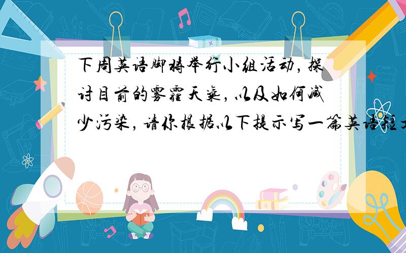 下周英语脚将举行小组活动，探讨目前的雾霾天气，以及如何减少污染，请你根据以下提示写一篇英语短文，加入小组讨论 提示一树木