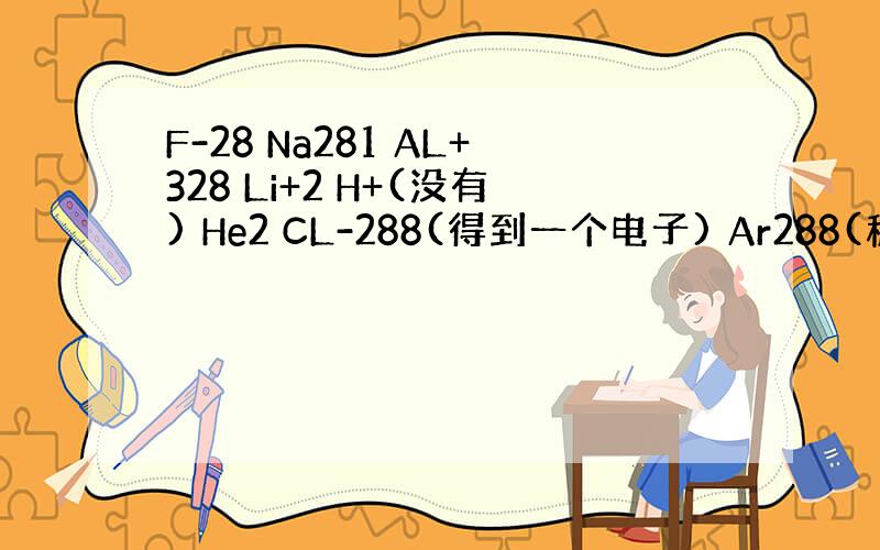 F-28 Na281 AL+328 Li+2 H+(没有) He2 CL-288(得到一个电子) Ar288(稳定结构)