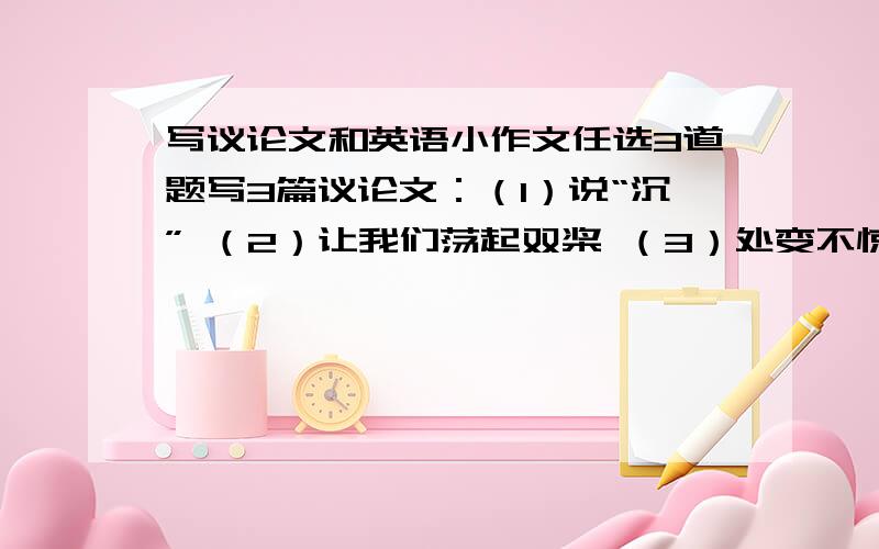 写议论文和英语小作文任选3道题写3篇议论文：（1）说“沉” （2）让我们荡起双桨 （3）处变不惊 （4）有梦才有远方还要