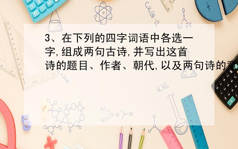 3、在下列的四字词语中各选一字,组成两句古诗,并写出这首诗的题目、作者、朝代,以及两句诗的意思.仔细观察一下,（6分）