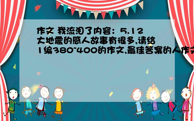 作文 我流泪了内容：5.12大地震的感人故事有很多,请给1编380~400的作文,最佳答案的人作文我给你5悬赏.8:30