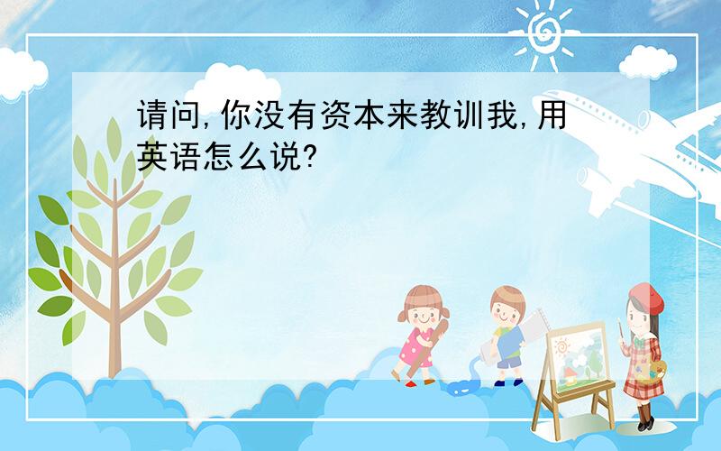 请问,你没有资本来教训我,用英语怎么说?