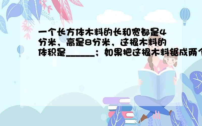 一个长方体木料的长和宽都是4分米，高是8分米，这根木料的体积是______；如果把这根木料锯成两个正方体，那么这两个正方