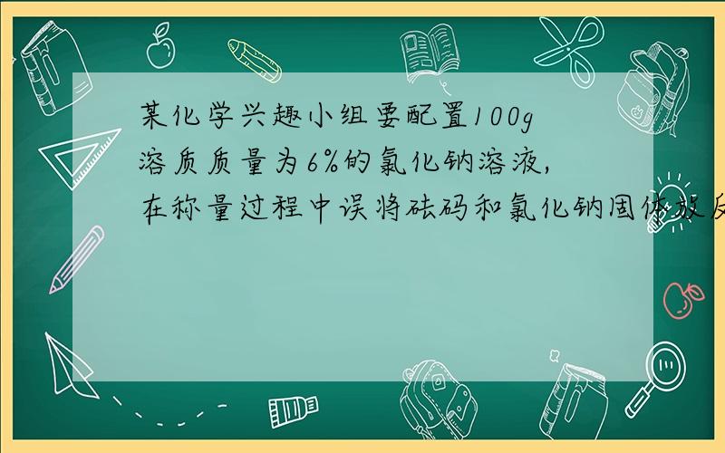 某化学兴趣小组要配置100g溶质质量为6%的氯化钠溶液,在称量过程中误将砝码和氯化钠固体放反了(砝码有50,20,10,