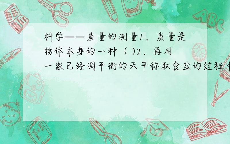 科学——质量的测量1、质量是物体本身的一种（ )2、再用一家已经调平衡的天平称取食盐的过程中,发现指针向右偏,则下列采取