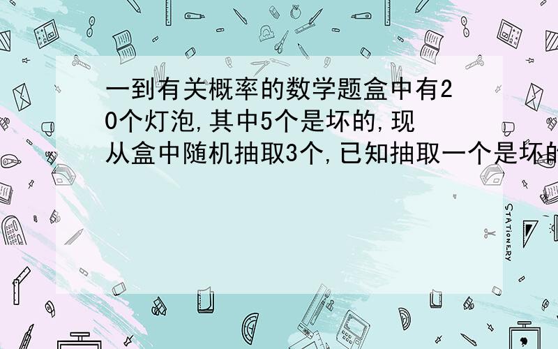 一到有关概率的数学题盒中有20个灯泡,其中5个是坏的,现从盒中随机抽取3个,已知抽取一个是坏的,问再抽两个好的的概率为多