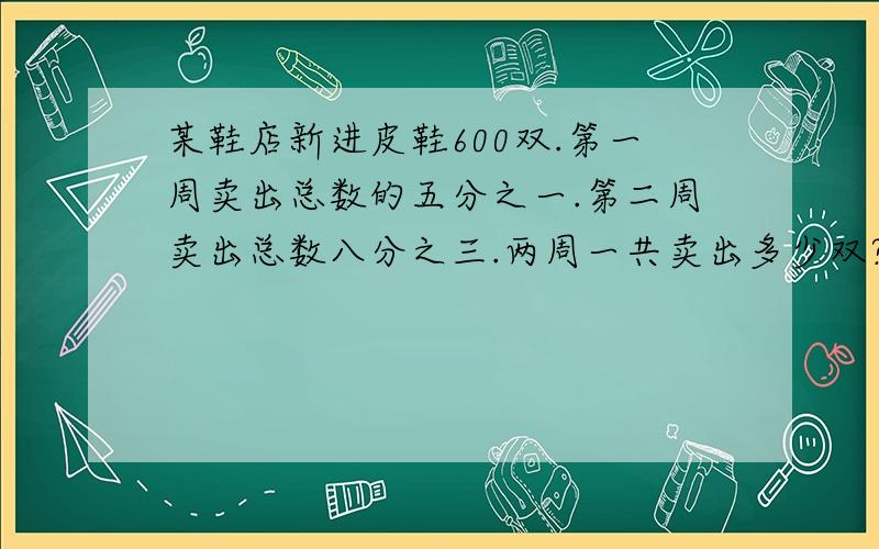 某鞋店新进皮鞋600双.第一周卖出总数的五分之一.第二周卖出总数八分之三.两周一共卖出多少双?