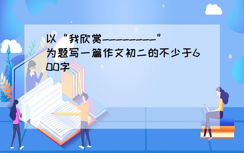 以“我欣赏--------”为题写一篇作文初二的不少于600字