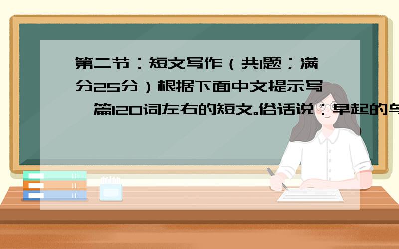 第二节：短文写作（共1题；满分25分）根据下面中文提示写一篇120词左右的短文。俗话说：早起的鸟儿有虫吃。请根据你生活中