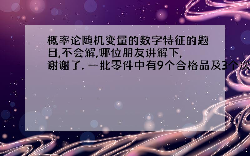 概率论随机变量的数字特征的题目,不会解,哪位朋友讲解下,谢谢了. 一批零件中有9个合格品及3个次品