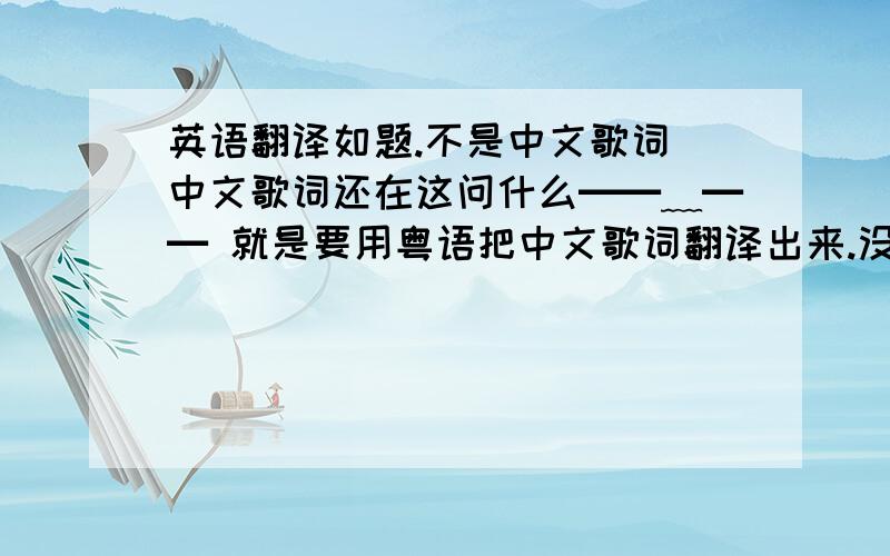 英语翻译如题.不是中文歌词 中文歌词还在这问什么━━﹏━━ 就是要用粤语把中文歌词翻译出来.没有广东人吗 晕