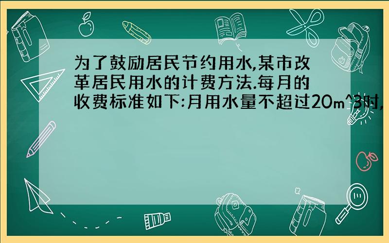 为了鼓励居民节约用水,某市改革居民用水的计费方法.每月的收费标准如下:月用水量不超过20m^3时,