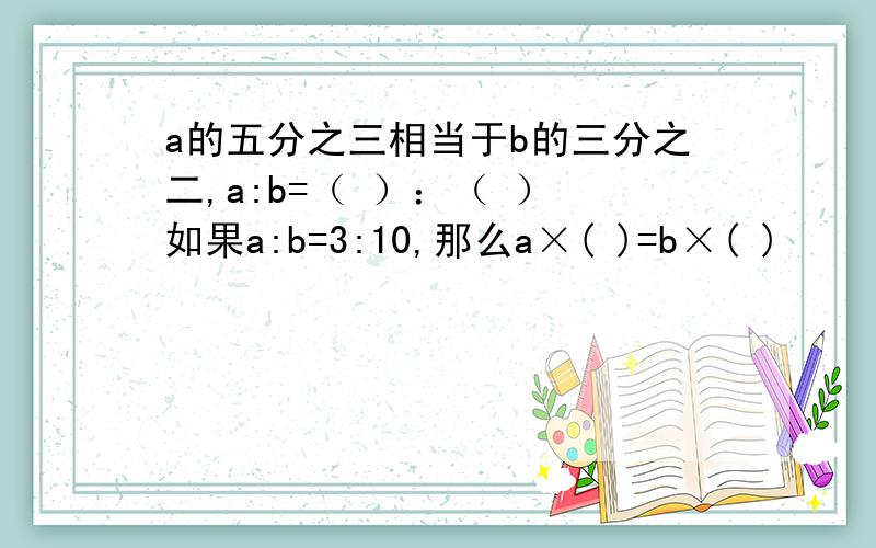 a的五分之三相当于b的三分之二,a:b=（ ）：（ ） 如果a:b=3:10,那么a×( )=b×( )