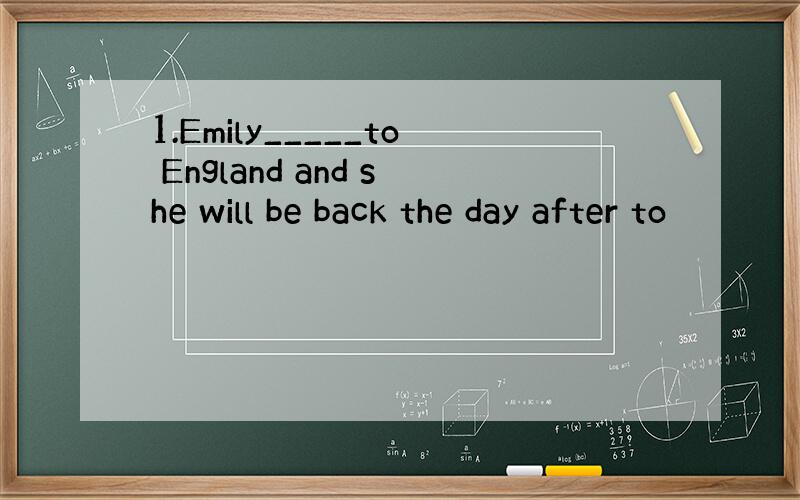 1.Emily_____to England and she will be back the day after to