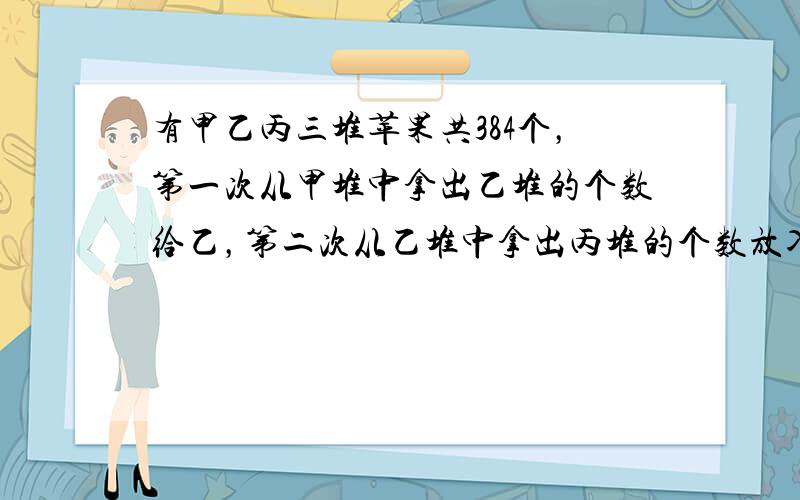 有甲乙丙三堆苹果共384个，第一次从甲堆中拿出乙堆的个数给乙，第二次从乙堆中拿出丙堆的个数放入丙堆，第三次从丙堆中拿出甲