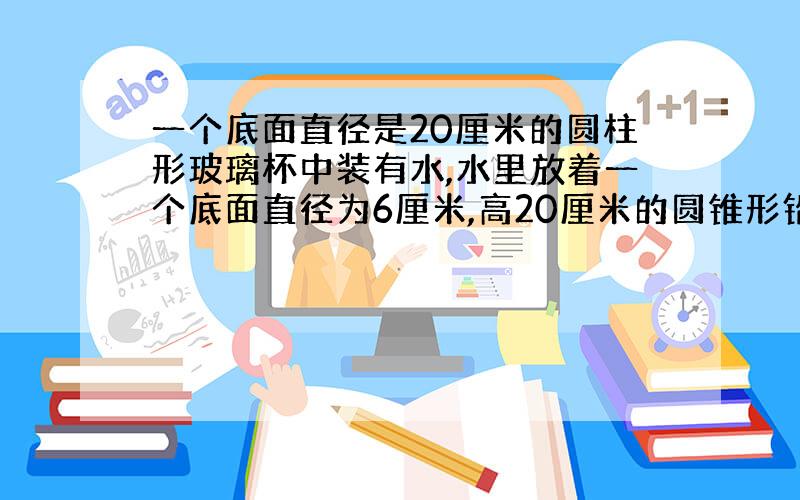 一个底面直径是20厘米的圆柱形玻璃杯中装有水,水里放着一个底面直径为6厘米,高20厘米的圆锥形铅锤,取出没入水中后的铅锤