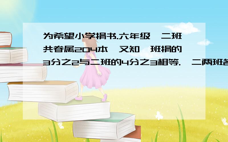 为希望小学捐书.六年级一二班共眷属204本,又知一班捐的3分之2与二班的4分之3相等.一二两班各捐书多少