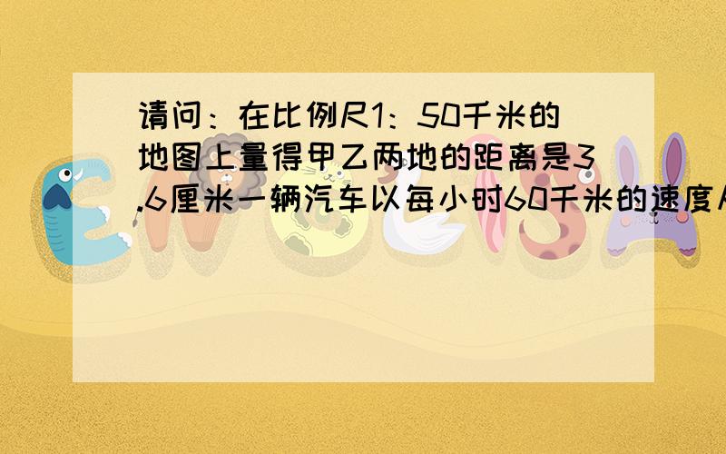 请问：在比例尺1：50千米的地图上量得甲乙两地的距离是3.6厘米一辆汽车以每小时60千米的速度从甲城开往乙城需要多少小时