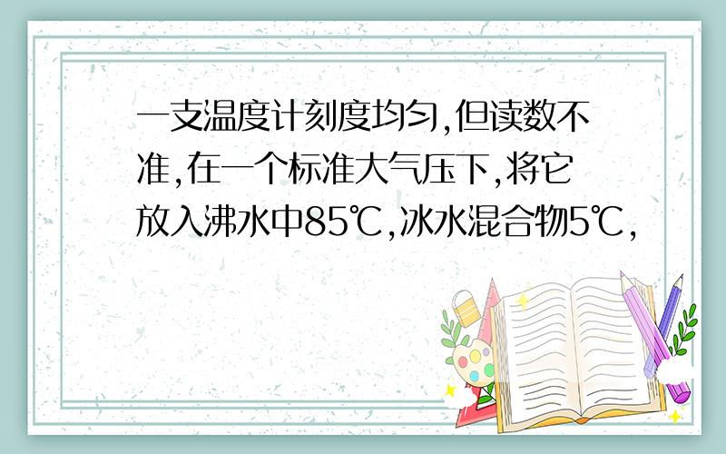 一支温度计刻度均匀,但读数不准,在一个标准大气压下,将它放入沸水中85℃,冰水混合物5℃,