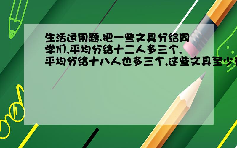 生活运用题.把一些文具分给同学们,平均分给十二人多三个,平均分给十八人也多三个,这些文具至少有多少个?