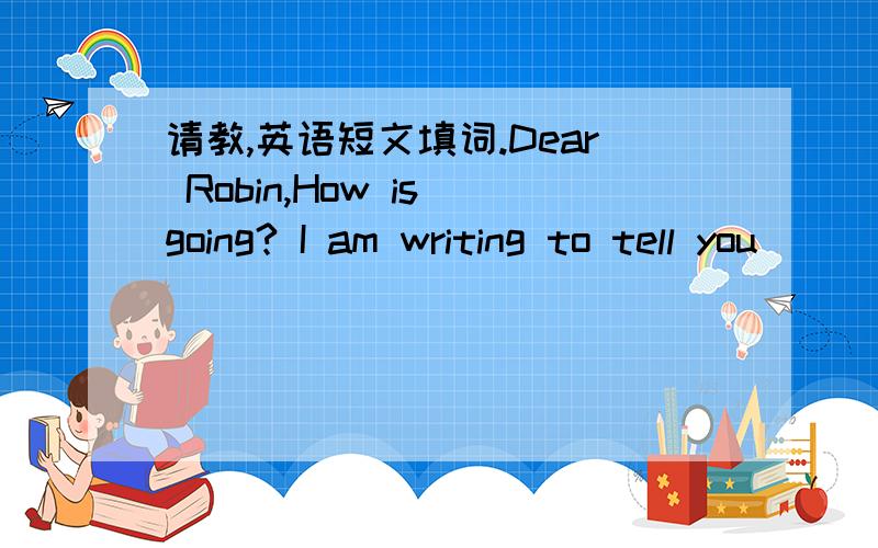 请教,英语短文填词.Dear Robin,How is going? I am writing to tell you