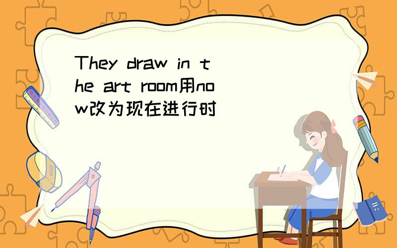 They draw in the art room用now改为现在进行时