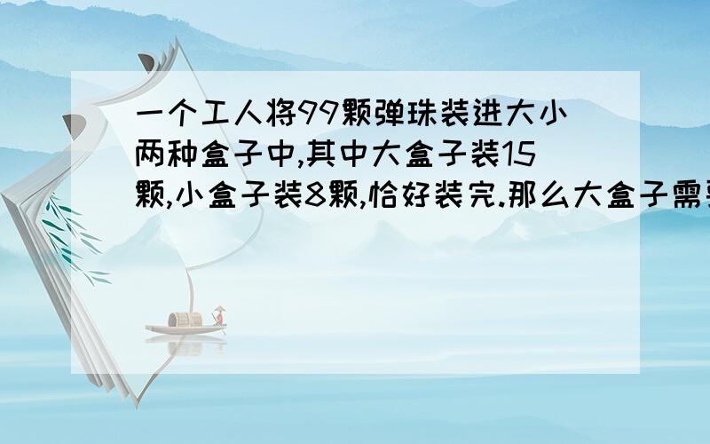 一个工人将99颗弹珠装进大小两种盒子中,其中大盒子装15颗,小盒子装8颗,恰好装完.那么大盒子需要多少个