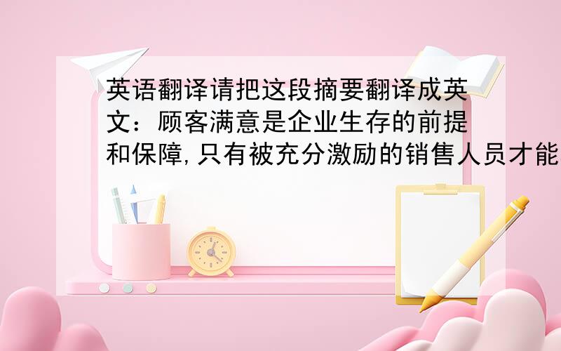 英语翻译请把这段摘要翻译成英文：顾客满意是企业生存的前提和保障,只有被充分激励的销售人员才能真正贯彻企业的市场战略.激励