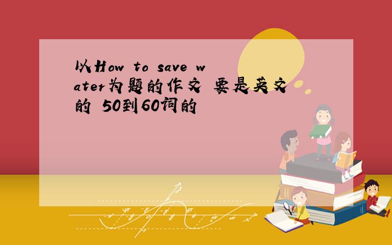 以How to save water为题的作文 要是英文的 50到60词的