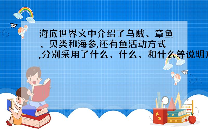 海底世界文中介绍了乌贼、章鱼、贝类和海参,还有鱼活动方式,分别采用了什么、什么、和什么等说明方法?