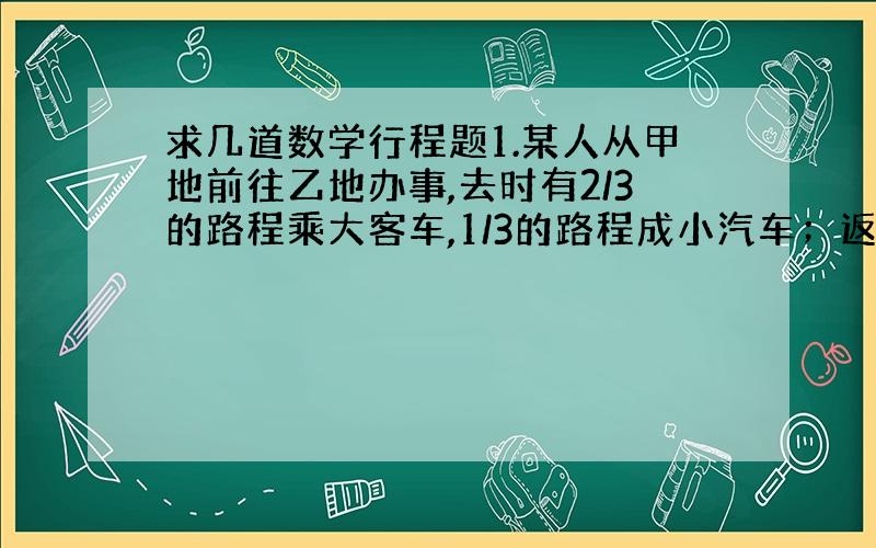 求几道数学行程题1.某人从甲地前往乙地办事,去时有2/3的路程乘大客车,1/3的路程成小汽车；返回时乘小汽车和大客车的时