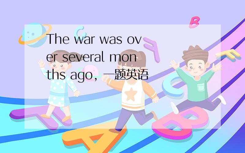 The war was over several months ago, 一题英语