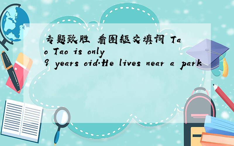 专题致胜 看图短文填词 Tao Tao is only 9 years oid.He lives near a park