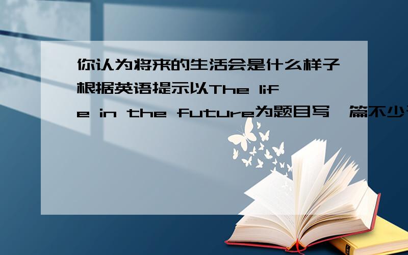 你认为将来的生活会是什么样子根据英语提示以The life in the future为题目写一篇不少于70字的短文,看