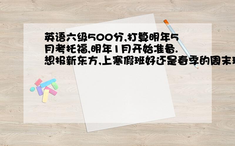 英语六级500分,打算明年5月考托福,明年1月开始准备.想报新东方,上寒假班好还是春季的周末班好?