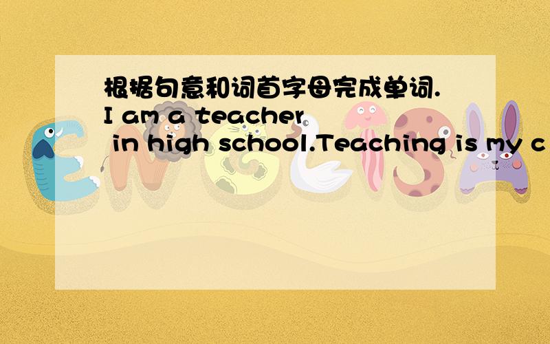 根据句意和词首字母完成单词.I am a teacher in high school.Teaching is my c