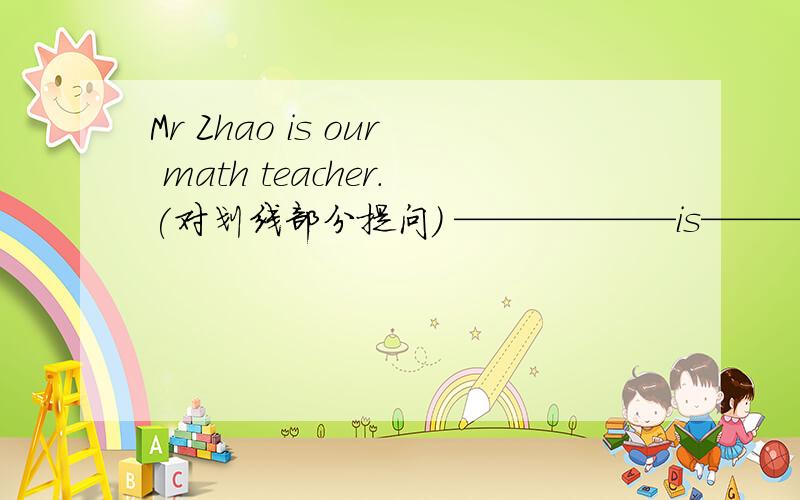 Mr Zhao is our math teacher.(对划线部分提问） ——————is————————math t