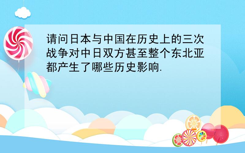 请问日本与中国在历史上的三次战争对中日双方甚至整个东北亚都产生了哪些历史影响.