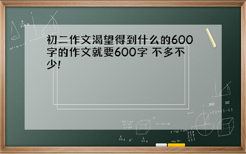 初二作文渴望得到什么的600字的作文就要600字 不多不少!