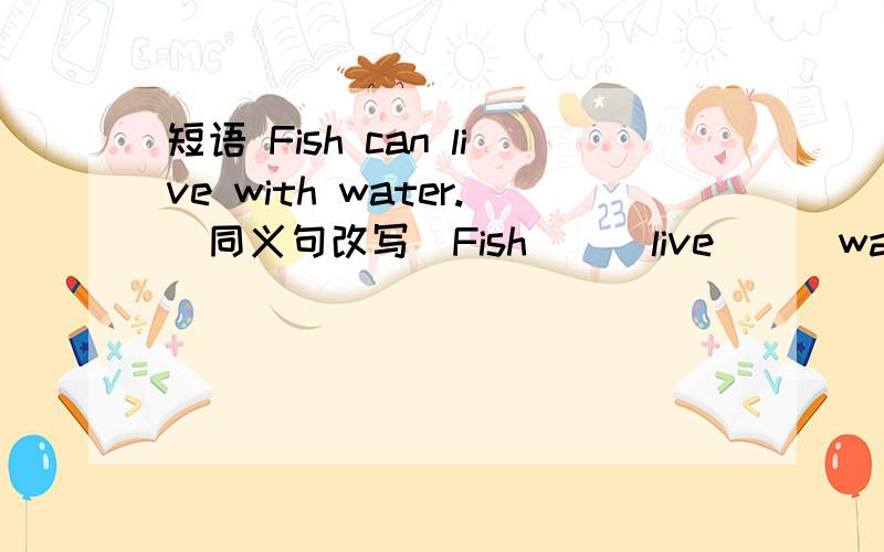 短语 Fish can live with water.(同义句改写)Fish () live () water.