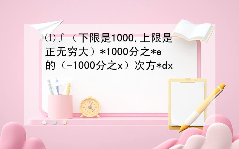 ⑴∫（下限是1000,上限是正无穷大）*1000分之*e的（-1000分之x）次方*dx